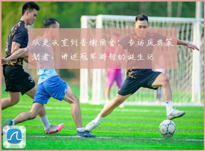 从更衣室到香榭丽舍:专访庆典策划者,讲述冠军游行的诞生记