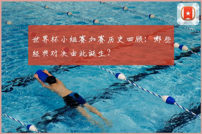 世界杯小组赛加赛历史回顾:哪些经典对决由此诞生?