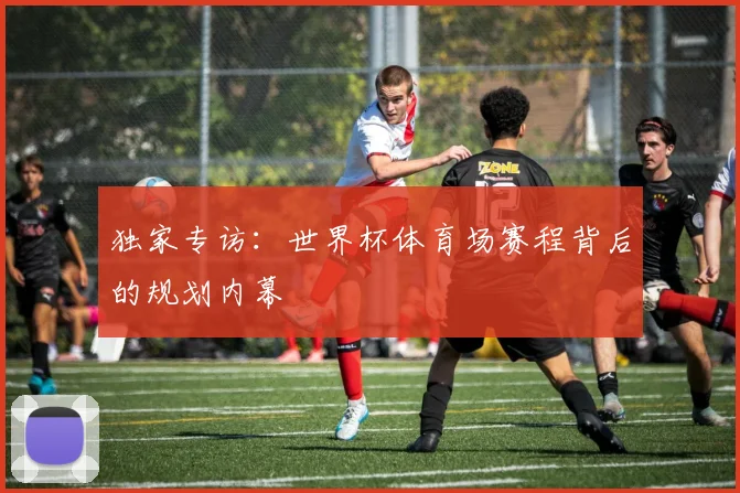 独家专访:世界杯体育场赛程背后的规划内幕