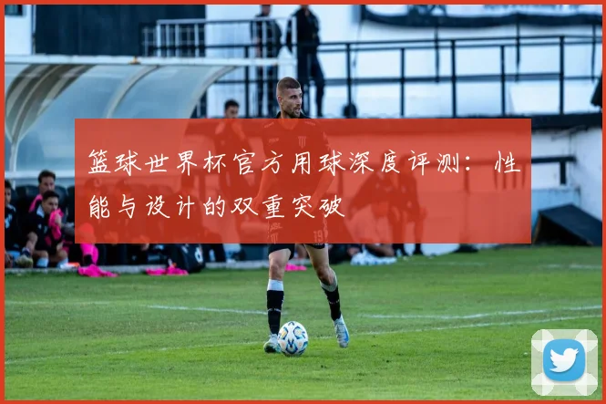 篮球世界杯官方用球深度评测:性能与设计的双重突破