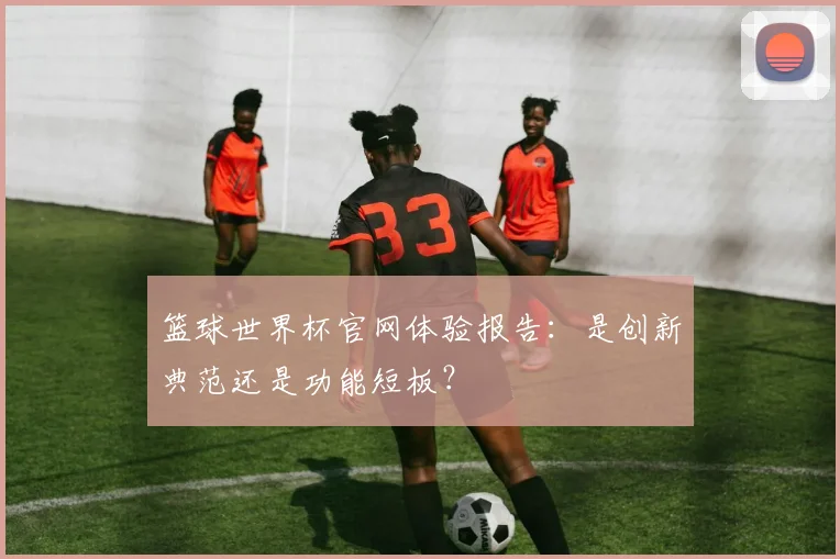 篮球世界杯官网体验报告:是创新典范还是功能短板?