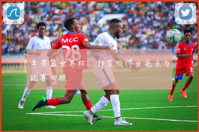 年男篮世界杯:郭艾伦得分亮点与比赛回顾