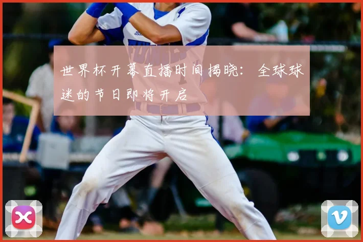 世界杯开幕直播时间揭晓:全球球迷的节日即将开启