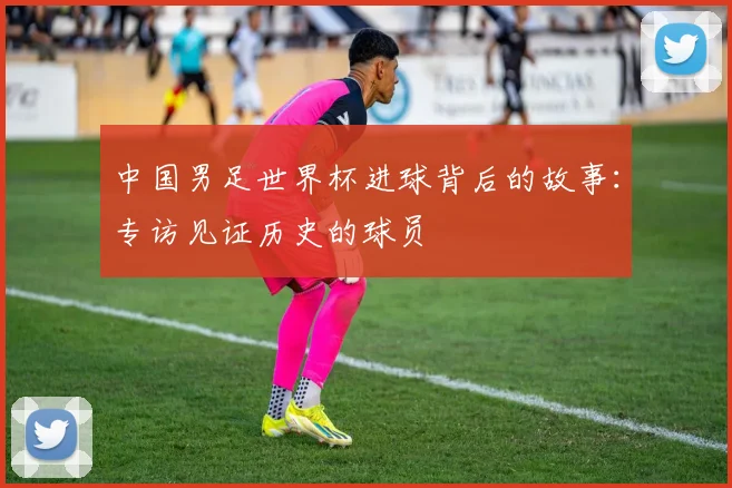 中国男足世界杯进球背后的故事：专访见证历史的球员