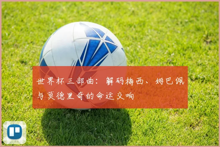 世界杯三部曲:解码梅西、姆巴佩与莫德里奇的命运交响