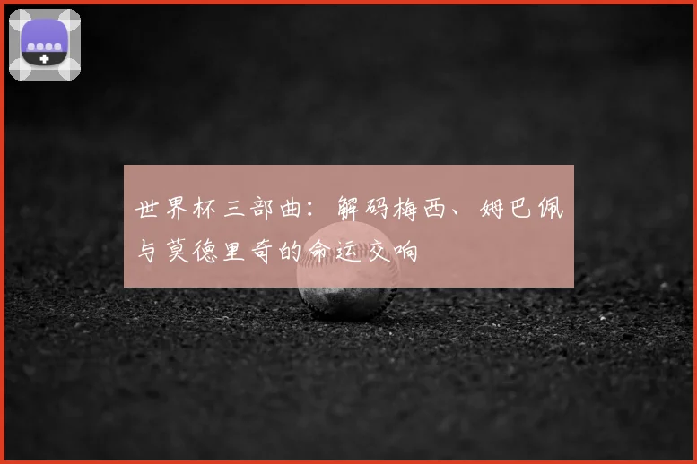 世界杯三部曲:解码梅西、姆巴佩与莫德里奇的命运交响