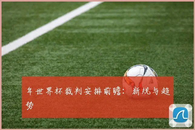 年世界杯裁判安排前瞻:新规与趋势