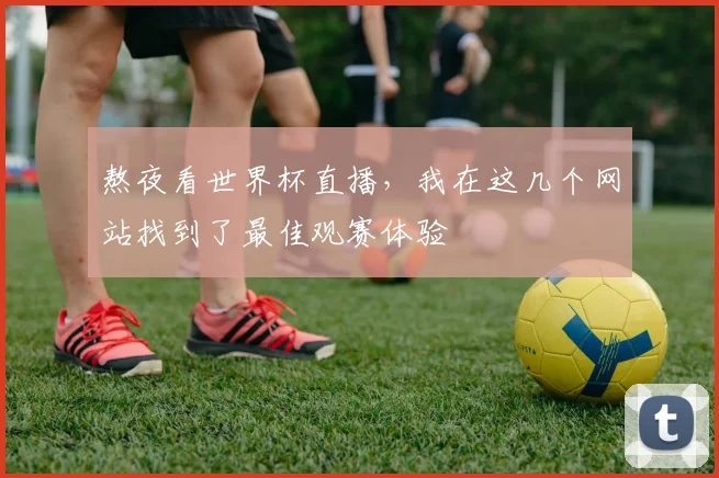 熬夜看世界杯直播,我在这几个网站找到了最佳观赛体验